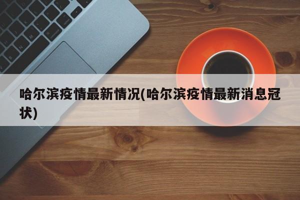 哈尔滨疫情最新情况(哈尔滨疫情最新消息冠状)