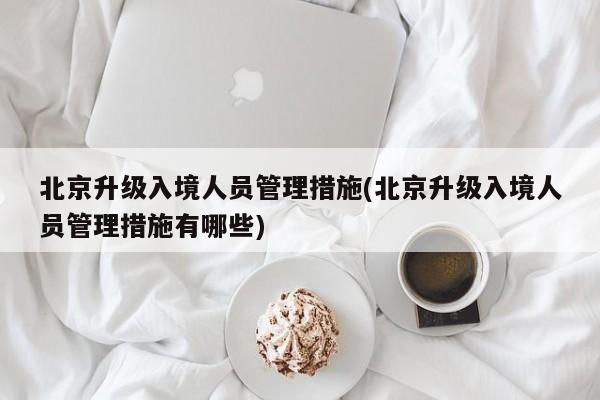 北京升级入境人员管理措施(北京升级入境人员管理措施有哪些)