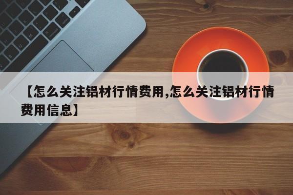 【怎么关注铝材行情费用,怎么关注铝材行情费用信息】