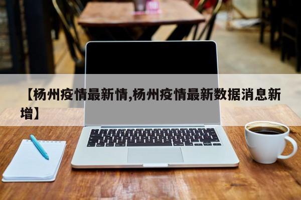 【杨州疫情最新情,杨州疫情最新数据消息新增】