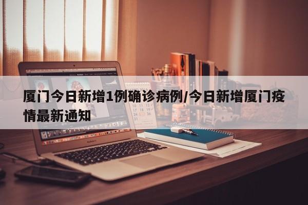 厦门今日新增1例确诊病例/今日新增厦门疫情最新通知