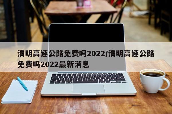 清明高速公路免费吗2022/清明高速公路免费吗2022最新消息