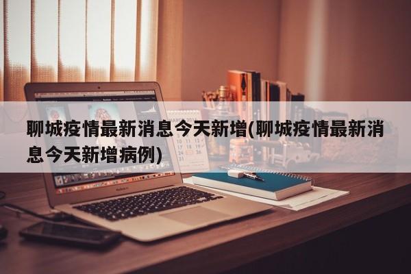 聊城疫情最新消息今天新增(聊城疫情最新消息今天新增病例)