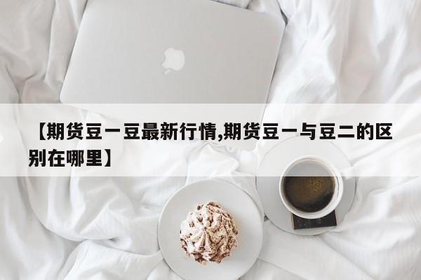 【期货豆一豆最新行情,期货豆一与豆二的区别在哪里】