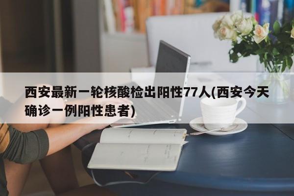 西安最新一轮核酸检出阳性77人(西安今天确诊一例阳性患者)