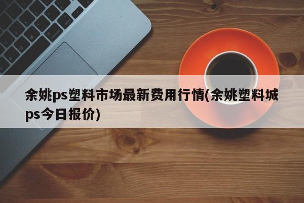 余姚ps塑料市场最新费用行情(余姚塑料城ps今日报价)