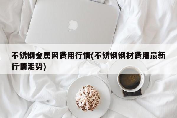 不锈钢金属网费用行情(不锈钢钢材费用最新行情走势)