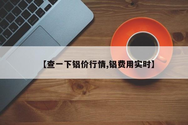 【查一下铝价行情,铝费用实时】