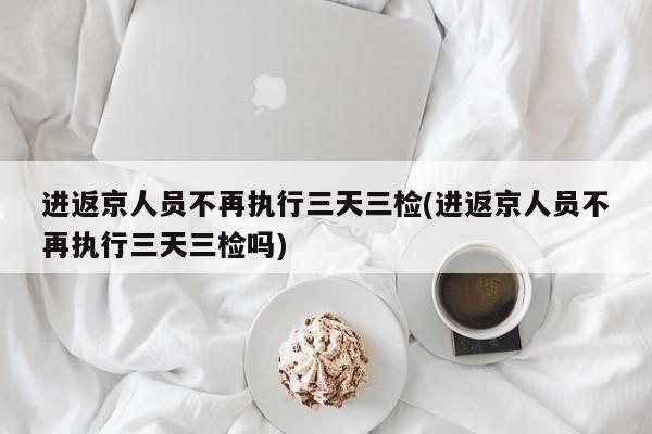 进返京人员不再执行三天三检(进返京人员不再执行三天三检吗)