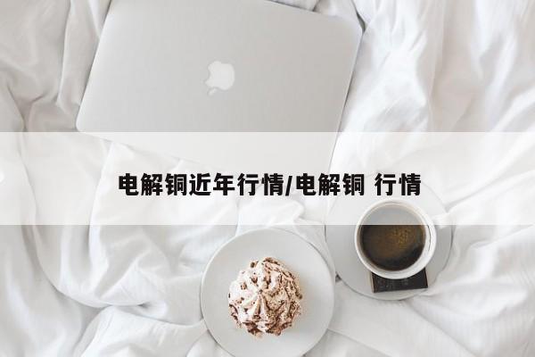 电解铜近年行情/电解铜 行情