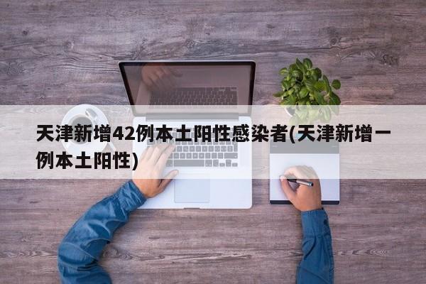 天津新增42例本土阳性感染者(天津新增一例本土阳性)