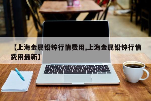 【上海金属铅锌行情费用,上海金属铅锌行情费用最新】