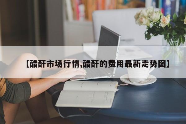 【醋酐市场行情,醋酐的费用最新走势图】