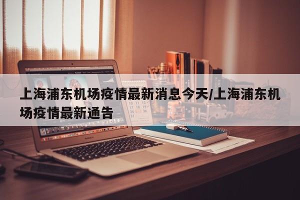上海浦东机场疫情最新消息今天/上海浦东机场疫情最新通告