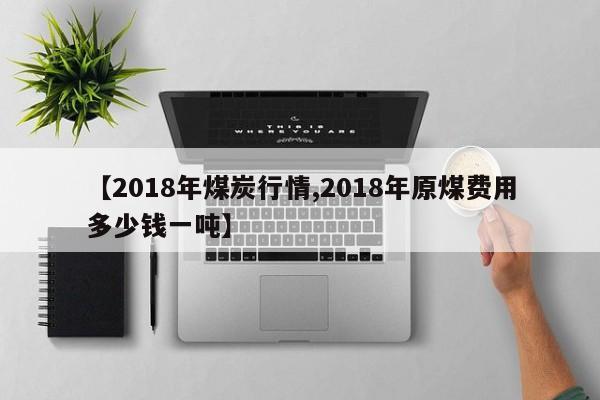 【2018年煤炭行情,2018年原煤费用多少钱一吨】