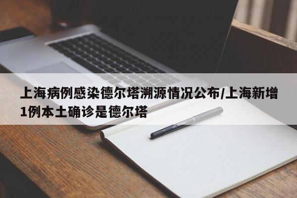 上海病例感染德尔塔溯源情况公布/上海新增1例本土确诊是德尔塔