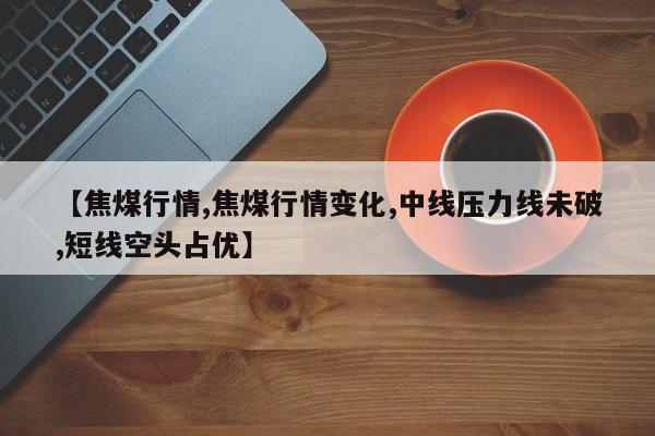 【焦煤行情,焦煤行情变化,中线压力线未破,短线空头占优】