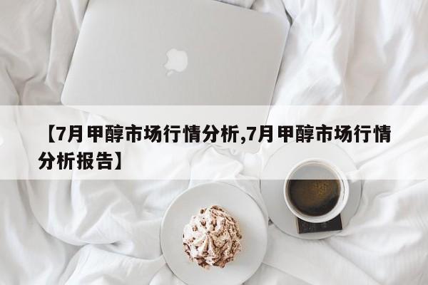 【7月甲醇市场行情分析,7月甲醇市场行情分析报告】