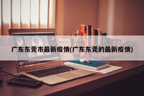 广东东莞市最新疫情(广东东莞的最新疫情)