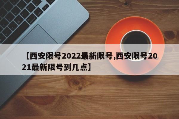 【西安限号2022最新限号,西安限号2021最新限号到几点】