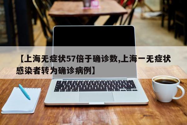 【上海无症状57倍于确诊数,上海一无症状感染者转为确诊病例】