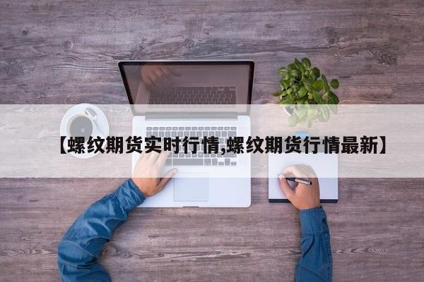 【螺纹期货实时行情,螺纹期货行情最新】
