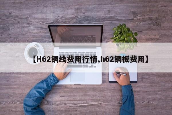 【H62铜线费用行情,h62铜板费用】
