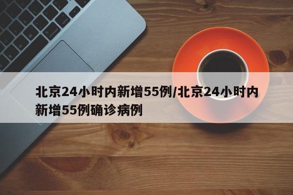 北京24小时内新增55例/北京24小时内新增55例确诊病例
