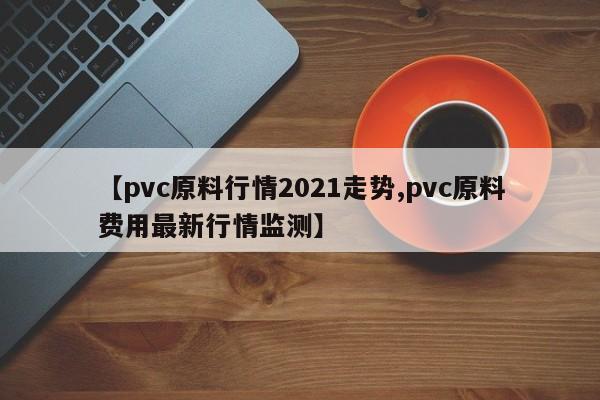 【pvc原料行情2021走势,pvc原料费用最新行情监测】