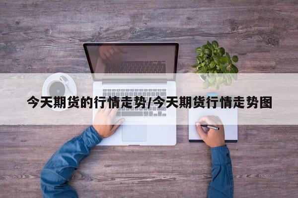 今天期货的行情走势/今天期货行情走势图