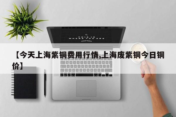 【今天上海紫铜费用行情,上海废紫铜今日铜价】