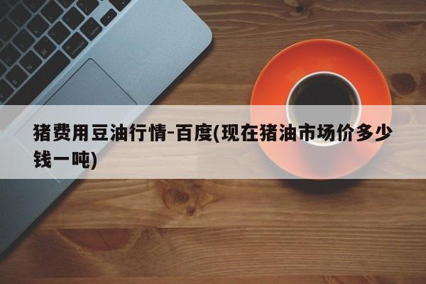猪费用豆油行情-百度(现在猪油市场价多少钱一吨)