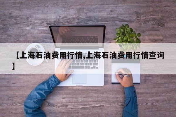 【上海石油费用行情,上海石油费用行情查询】