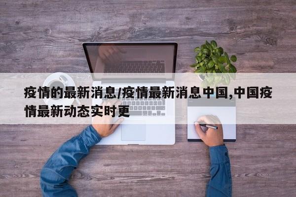 疫情的最新消息/疫情最新消息中国,中国疫情最新动态实时更