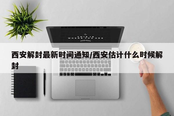 西安解封最新时间通知/西安估计什么时候解封