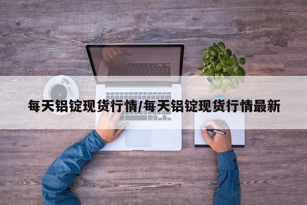 每天铝锭现货行情/每天铝锭现货行情最新