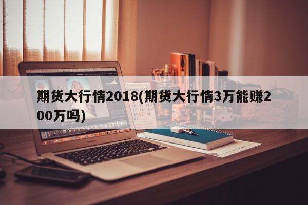 期货大行情2018(期货大行情3万能赚200万吗)