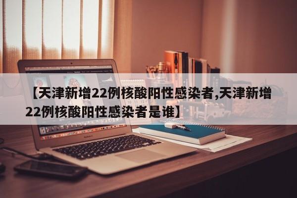 【天津新增22例核酸阳性感染者,天津新增22例核酸阳性感染者是谁】