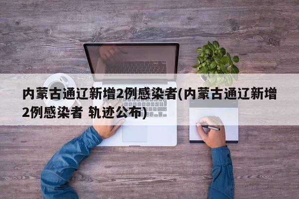 内蒙古通辽新增2例感染者(内蒙古通辽新增2例感染者 轨迹公布)