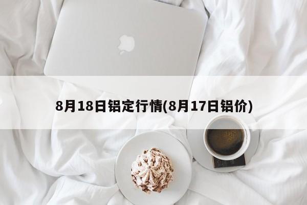 8月18日铝定行情(8月17日铝价)