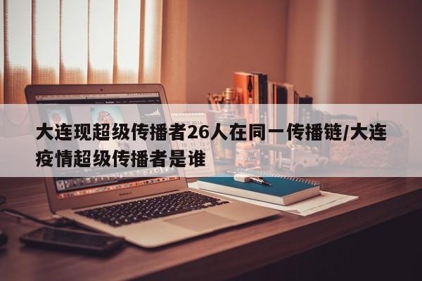 大连现超级传播者26人在同一传播链/大连疫情超级传播者是谁