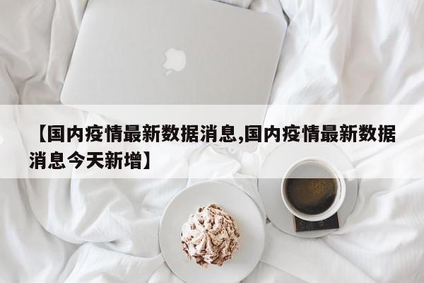 【国内疫情最新数据消息,国内疫情最新数据消息今天新增】