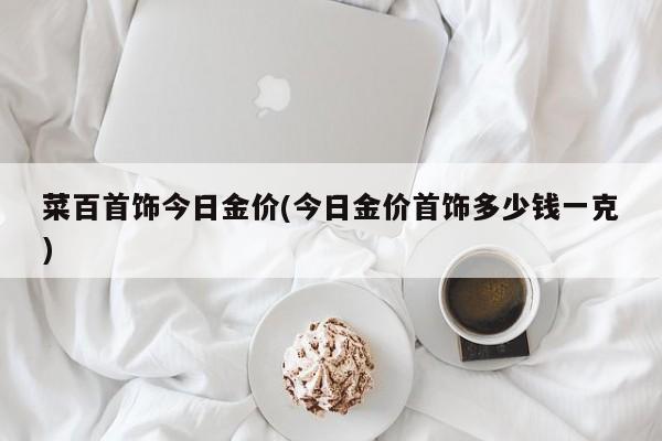 菜百首饰今日金价(今日金价首饰多少钱一克)