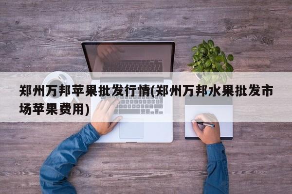 郑州万邦苹果批发行情(郑州万邦水果批发市场苹果费用)