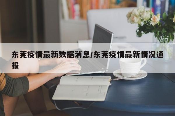 东莞疫情最新数据消息/东莞疫情最新情况通报