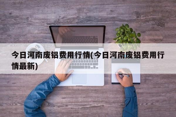 今日河南废铝费用行情(今日河南废铝费用行情最新)
