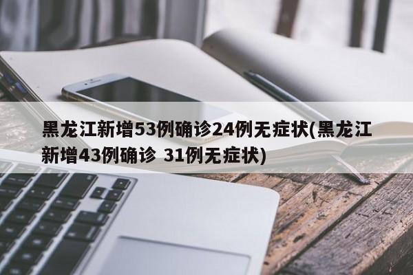 黑龙江新增53例确诊24例无症状(黑龙江新增43例确诊 31例无症状)
