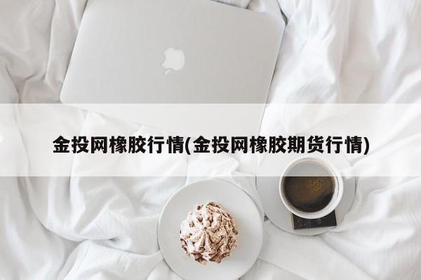 金投网橡胶行情(金投网橡胶期货行情)