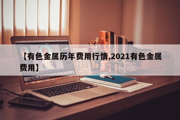 【有色金属历年费用行情,2021有色金属费用】