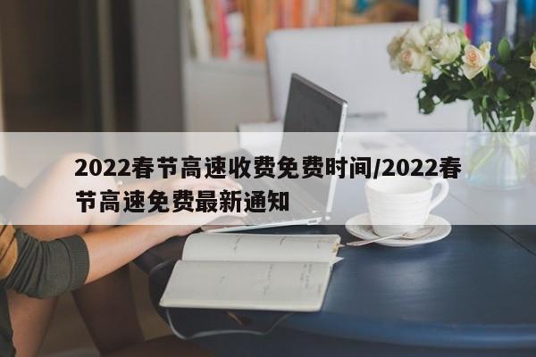 2022春节高速收费免费时间/2022春节高速免费最新通知
